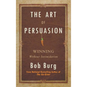 The Art of Persuasion: Winning Without Intimidation by Bob Burg